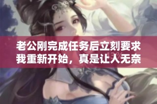 老公刚完成任务后立刻要求我重新开始，真是让人无奈的体验