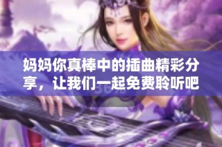 妈妈你真棒中的插曲精彩分享，让我们一起免费聆听吧