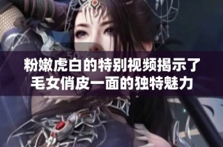 粉嫩虎白的特别视频揭示了毛女俏皮一面的独特魅力