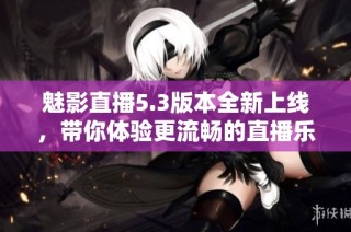 魅影直播5.3版本全新上线，带你体验更流畅的直播乐趣与精彩内容