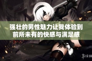 强壮的男性魅力让我体验到前所未有的快感与满足感