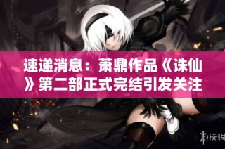 速递消息：萧鼎作品《诛仙》第二部正式完结引发关注