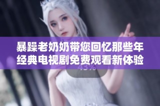 暴躁老奶奶带您回忆那些年经典电视剧免费观看新体验