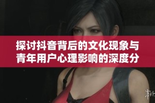 探讨抖音背后的文化现象与青年用户心理影响的深度分析