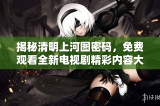 揭秘清明上河图密码，免费观看全新电视剧精彩内容大公开