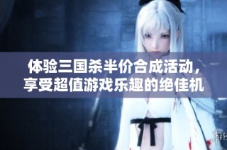 体验三国杀半价合成活动，享受超值游戏乐趣的绝佳机会！