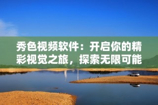 秀色视频软件：开启你的精彩视觉之旅，探索无限可能性