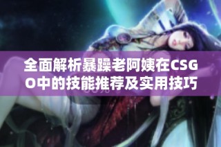 全面解析暴躁老阿姨在CSGO中的技能推荐及实用技巧分享