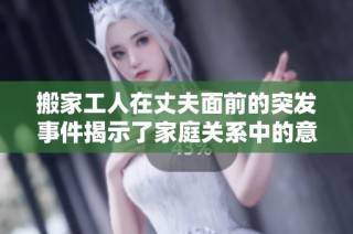 搬家工人在丈夫面前的突发事件揭示了家庭关系中的意外尴尬瞬间