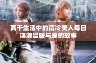 高干生活中的清冷美人每日浇灌温暖与爱的故事