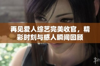再见爱人综艺完美收官，精彩时刻与感人瞬间回顾