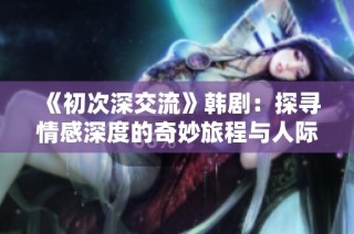 《初次深交流》韩剧：探寻情感深度的奇妙旅程与人际关系的微妙变化