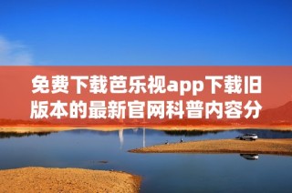 免费下载芭乐视app下载旧版本的最新官网科普内容分享