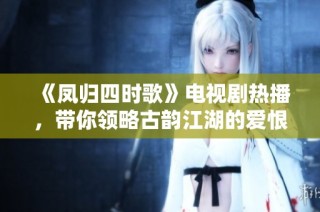 《凤归四时歌》电视剧热播，带你领略古韵江湖的爱恨情仇与豪情壮志