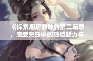 《探索厨房韵味的第二篇章，感受烹饪中的独特魅力与乐趣》