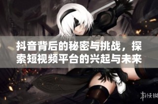 抖音背后的秘密与挑战，探索短视频平台的兴起与未来发展潜力