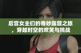 后宫女主们的奇妙露营之旅，穿越时空的欢笑与挑战