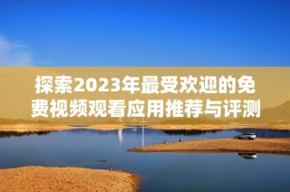 探索2023年最受欢迎的免费视频观看应用推荐与评测合集