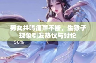 男女共鸣痛声不断，生猴子现象引发热议与讨论