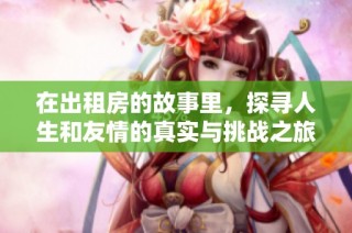 在出租房的故事里，探寻人生和友情的真实与挑战之旅