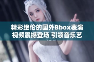 精彩绝伦的国外Bbox表演视频震撼登场 引领音乐艺术新潮流
