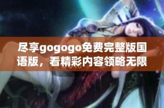 尽享gogogo免费完整版国语版，看精彩内容领略无限乐趣