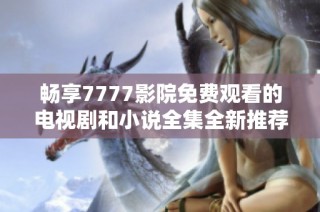 畅享7777影院免费观看的电视剧和小说全集全新推荐