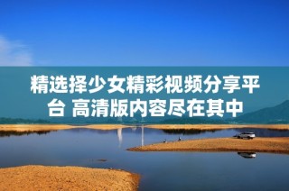 精选择少女精彩视频分享平台 高清版内容尽在其中