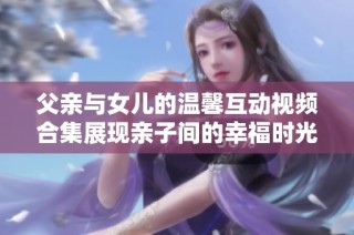 父亲与女儿的温馨互动视频合集展现亲子间的幸福时光