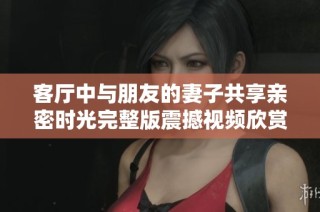 客厅中与朋友的妻子共享亲密时光完整版震撼视频欣赏
