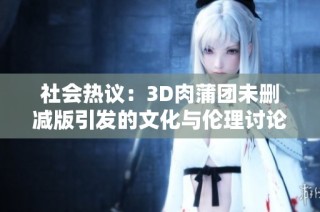 社会热议：3D肉蒲团未删减版引发的文化与伦理讨论