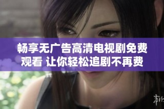 畅享无广告高清电视剧免费观看 让你轻松追剧不再费心