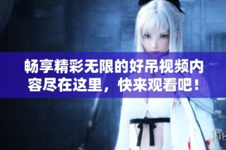 畅享精彩无限的好吊视频内容尽在这里，快来观看吧！