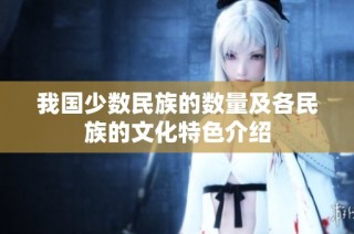 我国少数民族的数量及各民族的文化特色介绍