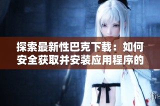 探索最新性巴克下载：如何安全获取并安装应用程序的完整指南