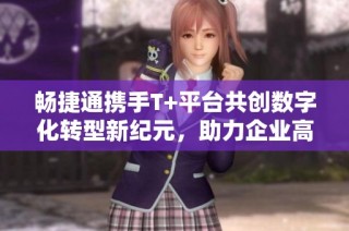 畅捷通携手T+平台共创数字化转型新纪元，助力企业高效发展
