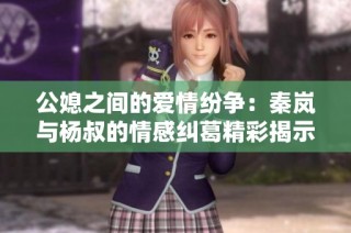 公媳之间的爱情纷争：秦岚与杨叔的情感纠葛精彩揭示