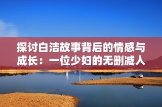 探讨白洁故事背后的情感与成长：一位少妇的无删减人生旅程
