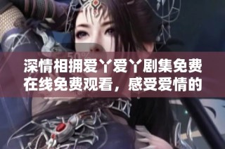 深情相拥爱丫爱丫剧集免费在线免费观看，感受爱情的温暖与甜蜜