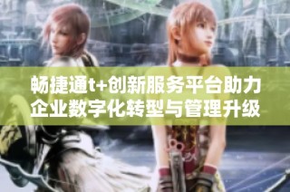 畅捷通t+创新服务平台助力企业数字化转型与管理升级