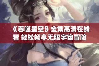 《吞噬星空》全集高清在线看 轻松畅享无限宇宙冒险之旅