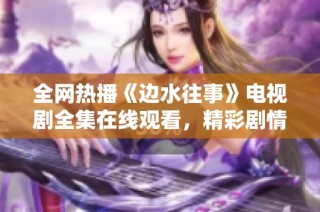 全网热播《边水往事》电视剧全集在线观看，精彩剧情不容错过