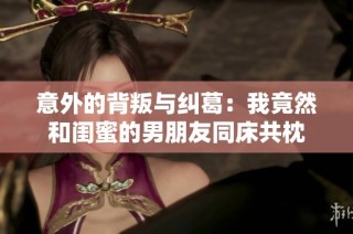 意外的背叛与纠葛：我竟然和闺蜜的男朋友同床共枕