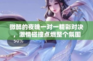 微醉的夜晚一对一精彩对决，激情碰撞点燃整个氛围