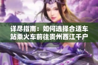 详尽指南：如何选择合适车站乘火车前往贵州西江千户苗寨