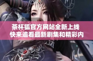 茶杯狐官方网站全新上线 快来追看最新剧集和精彩内容吧