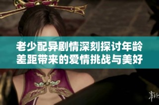 老少配异剧情深刻探讨年龄差距带来的爱情挑战与美好故事