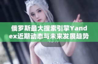 俄罗斯最大搜索引擎Yandex近期动态与未来发展趋势分析