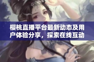 樱桃直播平台最新动态及用户体验分享，探索在线互动新趋势