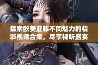 探索欧美亚韩不同魅力的精彩视频合集，尽享视听盛宴
